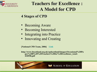 Teachers for Excellence :  A Model for CPD 4 Stages of CPD Becoming Aware Becoming Interested Integrating into Practice Innovating and Creating [National CPD Team, 2006]   Link  http://www.ltscotland.org.uk/cpdscotland/images/Occasional%20Paper%208%20%20Teachers%20for%20Excellence_tcm4-410558.pdf 