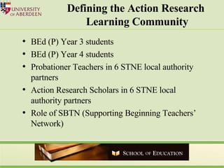 Defining the Action Research  Learning Community BEd (P) Year 3 students BEd (P) Year 4 students Probationer Teachers in 6 STNE local authority partners Action Research Scholars in 6 STNE local authority partners Role of SBTN (Supporting Beginning Teachers’ Network) 