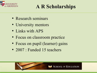 A R Scholarships Research seminars University mentors Links with APS Focus on classroom practice Focus on pupil (learner) gains 2007 : Funded 15 teachers 