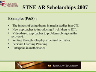 STNE AR Scholarships 2007 Examples (P&S) : The impact of using drama in media studies in a CfE. New approaches to introducing P1 children to ICT. Video-based approaches to problem solving (maths recovery).  Writing through role-play structured activities. Personal Learning Planning Enterprise in mathematics  
