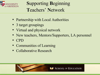 Partnership with Local Authorities 3 target groupings Virtual and physical network New teachers, Mentors/Supporters, LA personnel CPD Communities of Learning Collaborative Research S upporting  B eginning  T eachers’  N etwork 