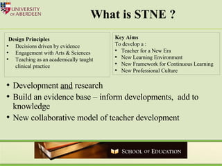 What is STNE ? Development  and  research Build an evidence base – inform developments,  add to knowledge  New collaborative model of teacher development  Design Principles Decisions driven by evidence Engagement with Arts & Sciences Teaching as an academically taught clinical practice Key Aims To develop a : Teacher for a New Era New Learning Environment New Framework for Continuous Learning New Professional Culture 