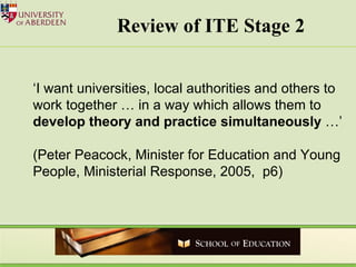 Review of ITE Stage 2  ‘ I want universities, local authorities and others to work together … in a way which allows them to  develop theory and practice simultaneously  …’ (Peter Peacock, Minister for Education and Young People, Ministerial Response, 2005,  p6) 