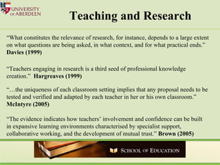 Teaching and Research “ What constitutes the relevance of research, for instance, depends to a large extent on what questions are being asked, in what context, and for what practical ends.”  Davies (1999) “ Teachers engaging in research is a third seed of professional knowledge creation.”  Hargreaves (1999) “… the uniqueness of each classroom setting implies that any proposal needs to be tested and verified and adapted by each teacher in her or his own classroom.”  McIntyre (2005) “ The evidence indicates how teachers’ involvement and confidence can be built in expansive learning environments characterised by specialist support, collaborative working, and the development of mutual trust.”  Brown (2005) 