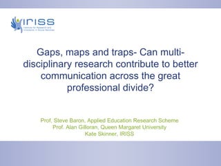 Gaps, maps and traps- Can multi-disciplinary research contribute to better communication across the great professional divide? Prof. Steve Baron, Applied Education Research Scheme Prof. Alan Gilloran, Queen Margaret University Kate Skinner, IRISS 