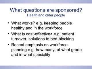 What questions are sponsored? Health and older people What works? e.g. keeping people healthy and in the workforce What is cost-effective> e.g. patient turnover, solutions to bed-blocking Recent emphasis on workforce planning e.g. how many, at what grade and in what speciality 