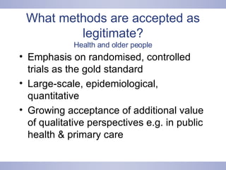 What methods are accepted as legitimate? Health and older people Emphasis on randomised, controlled trials as the gold standard Large-scale, epidemiological, quantitative Growing acceptance of additional value of qualitative perspectives e.g. in public health & primary care 