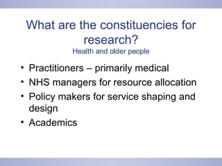 What are the constituencies for research? Health and older people Practitioners – primarily medical NHS managers for resource allocation Policy makers for service shaping and design Academics 