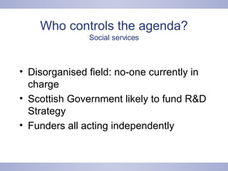 Who controls the agenda? Social services Disorganised field: no-one currently in charge Scottish Government likely to fund R&D Strategy Funders all acting independently 