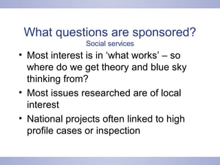 What questions are sponsored?  Social services Most interest is in ‘what works’ – so where do we get theory and blue sky thinking from? Most issues researched are of local interest National projects often linked to high profile cases or inspection 