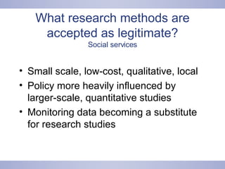 What research methods are accepted as legitimate? Social services Small scale, low-cost, qualitative, local Policy more heavily influenced by larger-scale, quantitative studies Monitoring data becoming a substitute for research studies 