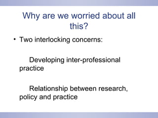 Why are we worried about all this? Two interlocking concerns:  Developing inter-professional  practice Relationship between research,  policy and practice 