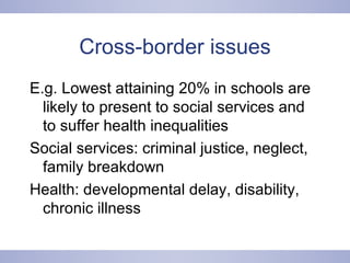 Cross-border issues E.g. Lowest attaining 20% in schools are likely to present to social services and to suffer health inequalities Social services: criminal justice, neglect, family breakdown Health: developmental delay, disability, chronic illness 