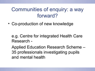 Communities of enquiry: a way forward? Co-production of new knowledge  e.g. Centre for integrated Health Care Research - Applied Education Research Scheme – 35 professionals investigating pupils and mental health 