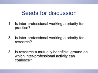 Seeds for discussion Is inter-professional working a priority for practice? Is inter-professional working a priority for research? 3 Is research a mutually beneficial ground on which inter-professional activity can coalesce? 