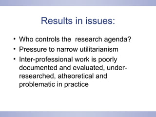 Results in issues: Who controls the  research agenda? Pressure to narrow utilitarianism Inter-professional work is poorly documented and evaluated, under-researched, atheoretical and problematic in practice 