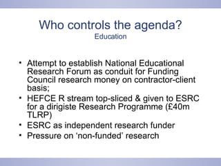 Who controls the agenda? Education Attempt to establish National Educational Research Forum as conduit for Funding Council research money on contractor-client basis;  HEFCE R stream top-sliced & given to ESRC for a dirigiste Research Programme (£40m TLRP) ESRC as independent research funder Pressure on ‘non-funded’ research 