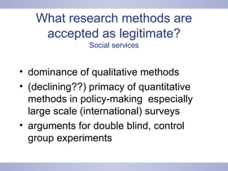 What research methods are accepted as legitimate? Social services dominance of qualitative methods  (declining??) primacy of quantitative methods in policy-making  especially large scale (international) surveys arguments for double blind, control group experiments  