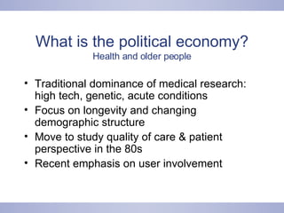 What is the political economy? Health and older people Traditional dominance of medical research: high tech, genetic, acute conditions Focus on longevity and changing demographic structure Move to study quality of care & patient perspective in the 80s Recent emphasis on user involvement 