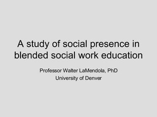 A study of social presence in blended social work education Professor Walter LaMendola, PhD University of Denver 