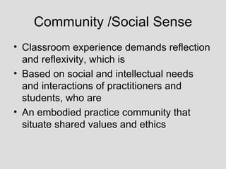 Community /Social Sense Classroom experience demands reflection and reflexivity, which is Based on social and intellectual needs and interactions of practitioners and students, who are An embodied practice community that situate shared values and ethics 