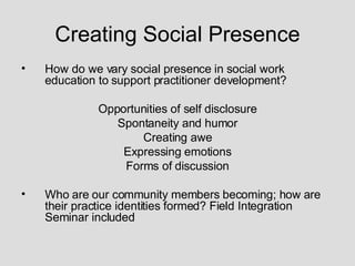 Creating Social Presence How do we vary social presence in social work education to support practitioner development? Opportunities of self disclosure Spontaneity and humor Creating awe Expressing emotions Forms of discussion Who are our community members becoming; how are their practice identities formed? Field Integration Seminar included 