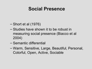 Social Presence Short et al (1976) Studies have shown it to be robust in measuring social presence (Biacco et al 2004) Semantic differential Warm, Sensitive, Large, Beautiful, Personal, Colorful, Open, Active, Sociable  