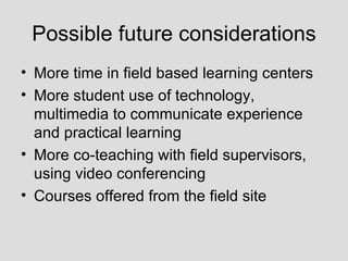 Possible future considerations More time in field based learning centers More student use of technology, multimedia to communicate experience and practical learning More co-teaching with field supervisors, using video conferencing Courses offered from the field site 