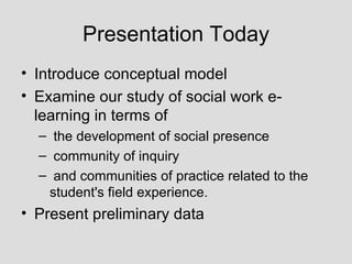 Presentation Today Introduce conceptual model Examine our study of social work e-learning in terms of the development of social presence community of inquiry and communities of practice related to the student's field experience. Present preliminary data 