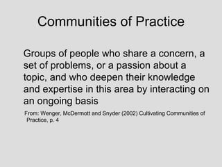 Communities of Practice Groups of people who share a concern, a set of problems, or a passion about a topic, and who deepen their knowledge and expertise in this area by interacting on an ongoing basis  From: Wenger, McDermott and Snyder (2002) Cultivating Communities of  Practice, p. 4 