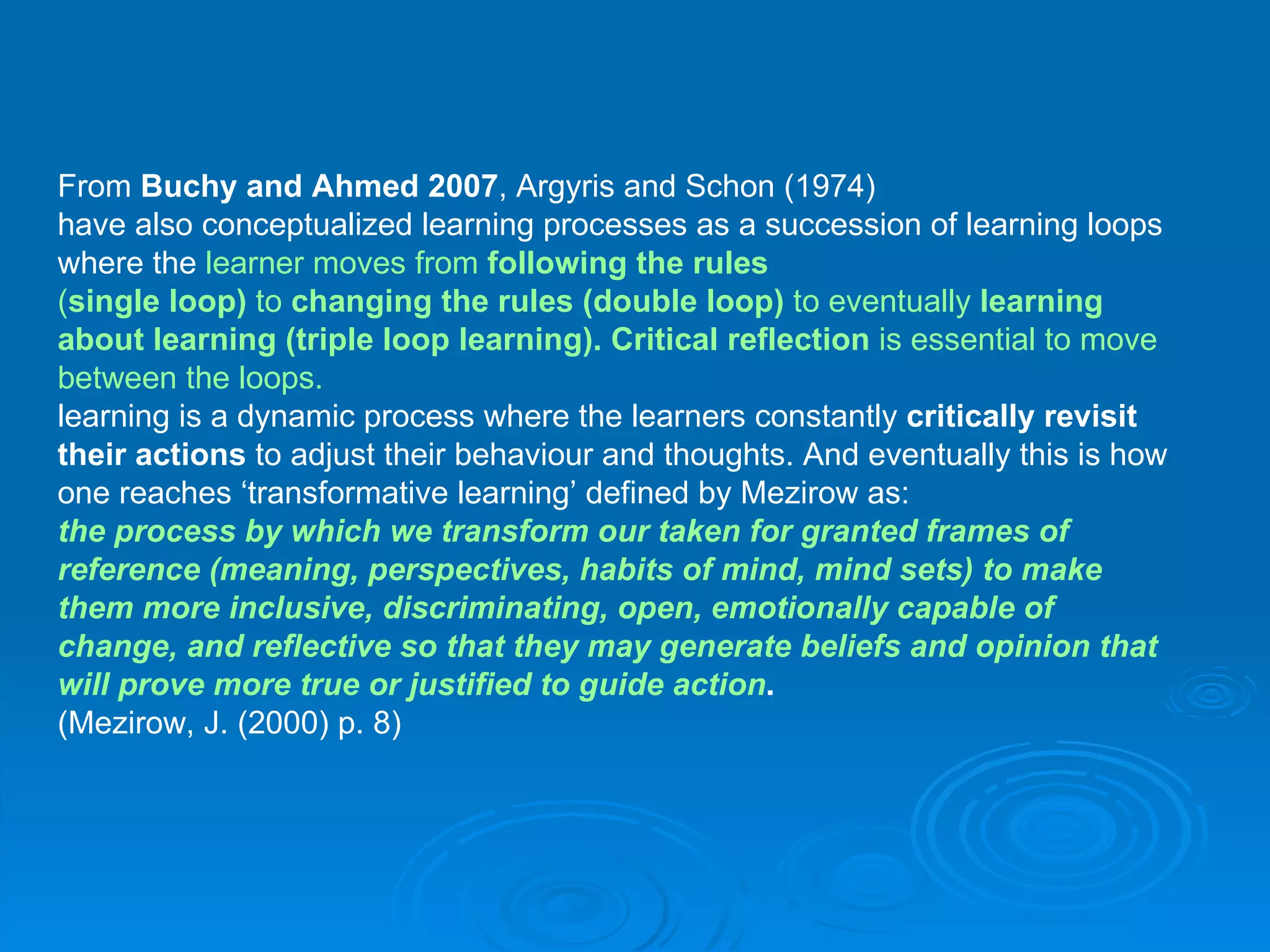 From  Buchy and Ahmed 2007 , Argyris and Schon (1974) have also conceptualized learning processes as a succession of learning loops  where the  learner moves from  following the rules ( single loop)  to  changing the rules (double loop)  to eventually  learning  about learning (triple loop learning). Critical reflection  is essential to move  between the loops.  learning is a dynamic process where the learners constantly  critically revisit   their actions  to adjust their behaviour and thoughts. And eventually this is how  one reaches ‘transformative learning’ defined by Mezirow as: the process by which we transform our taken for granted frames of  reference (meaning, perspectives, habits of mind, mind sets) to make  them more inclusive, discriminating, open, emotionally capable of  change, and reflective so that they may generate beliefs and opinion that  will prove more true or justified to guide action . (Mezirow, J. (2000) p. 8) 