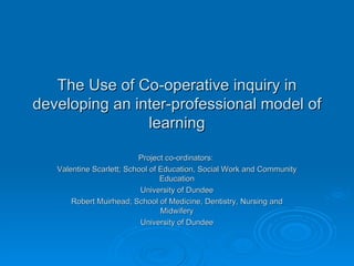 The Use of Co-operative inquiry in developing an inter-professional model of learning Project co-ordinators:  Valentine Scarlett; School of Education, Social Work and Community Education University of Dundee Robert Muirhead; School of Medicine, Dentistry, Nursing and Midwifery University of Dundee 
