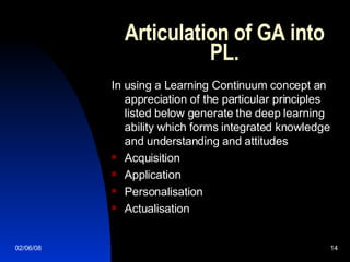 Articulation of GA into PL. In using a Learning Continuum concept an appreciation of the particular principles listed below generate the deep learning ability which forms integrated knowledge and understanding and attitudes Acquisition Application Personalisation Actualisation  