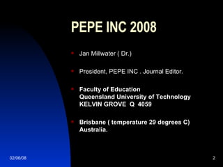 PEPE INC 2008 Jan Millwater ( Dr.)  President, PEPE INC . Journal Editor. Faculty of Education Queensland University of Technology KELVIN GROVE  Q  4059 Brisbane ( temperature 29 degrees C) Australia. 