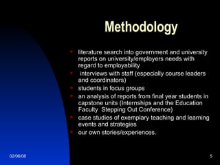 Methodology literature search into government and university reports on university/employers needs with regard to employability interviews with staff (especially course leaders and coordinators)  students in focus groups an analysis of reports from final year students in capstone units (Internships and the Education Faculty  Stepping Out Conference) case studies of exemplary teaching and learning events and strategies our own stories/experiences.  