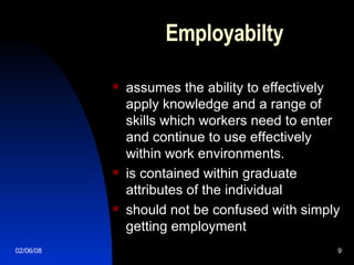 Employabilty  assumes the ability to effectively apply knowledge and a range of skills which workers need to enter and continue to use effectively within work environments.  is contained within graduate attributes of the individual  should not be confused with simply getting employment  