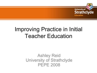 Improving Practice in Initial Teacher Education Ashley Reid University of Strathclyde PEPE 2008 