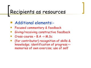 Additional elements:- Focused commentary & feedback Giving/receiving constructive feedback Cross-course – B.A -> M.Sc (for contributor) recognition of skills & knowledge; identification of progress <- memories of own exercise; use of self Recipients as resources 