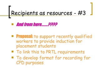 And from here........???? Proposal:  to support recently qualified workers to provide induction for placement students To link this to PRTL requirements To develop format for recording for CPD purposes Recipients as resources - #3 