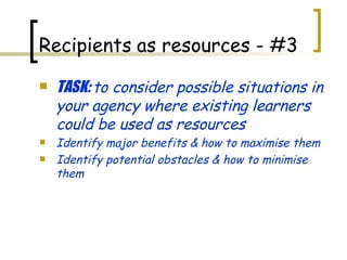 TASK:  to consider possible situations in your agency where existing learners could be used as resources Identify major benefits & how to maximise them Identify potential obstacles & how to minimise them Recipients   as resources - #3 
