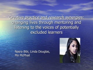 Creative practice and research synergies: changing lives through mentoring and listening to the voices of potentially excluded learners Nasra Bibi, Linda Douglas,  Mo McPhail 