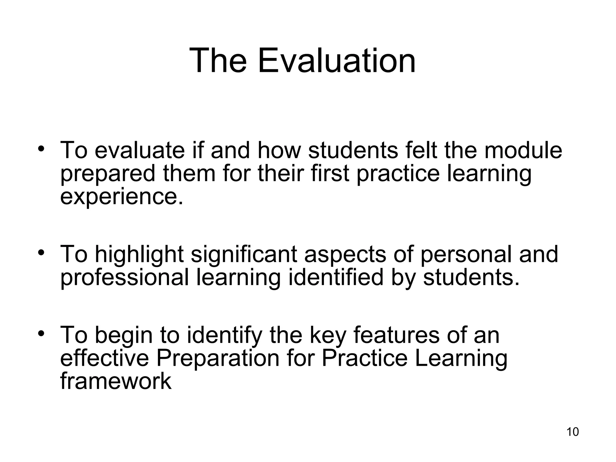 The Evaluation   To evaluate if and how students felt the module prepared them for their first practice learning experience. To highlight significant aspects of personal and professional learning identified by students. To begin to identify the key features of an effective Preparation for Practice Learning framework 