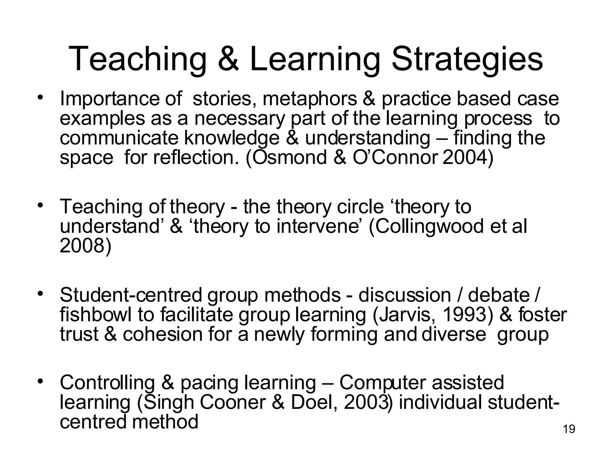 Teaching & Learning Strategies Importance of  stories, metaphors & practice based case examples as a necessary part of the learning process  to communicate knowledge & understanding – finding the  space  for reflection. (Osmond & O’Connor 2004) Teaching of theory - the theory circle ‘theory to understand’ & ‘theory to intervene’ (Collingwood et al 2008) Student-centred group methods - discussion / debate / fishbowl to facilitate group learning (Jarvis, 1993) & foster  trust & cohesion for a newly forming and diverse  group Controlling & pacing learning – Computer assisted learning (Singh Cooner & Doel, 2003) individual student-centred method   