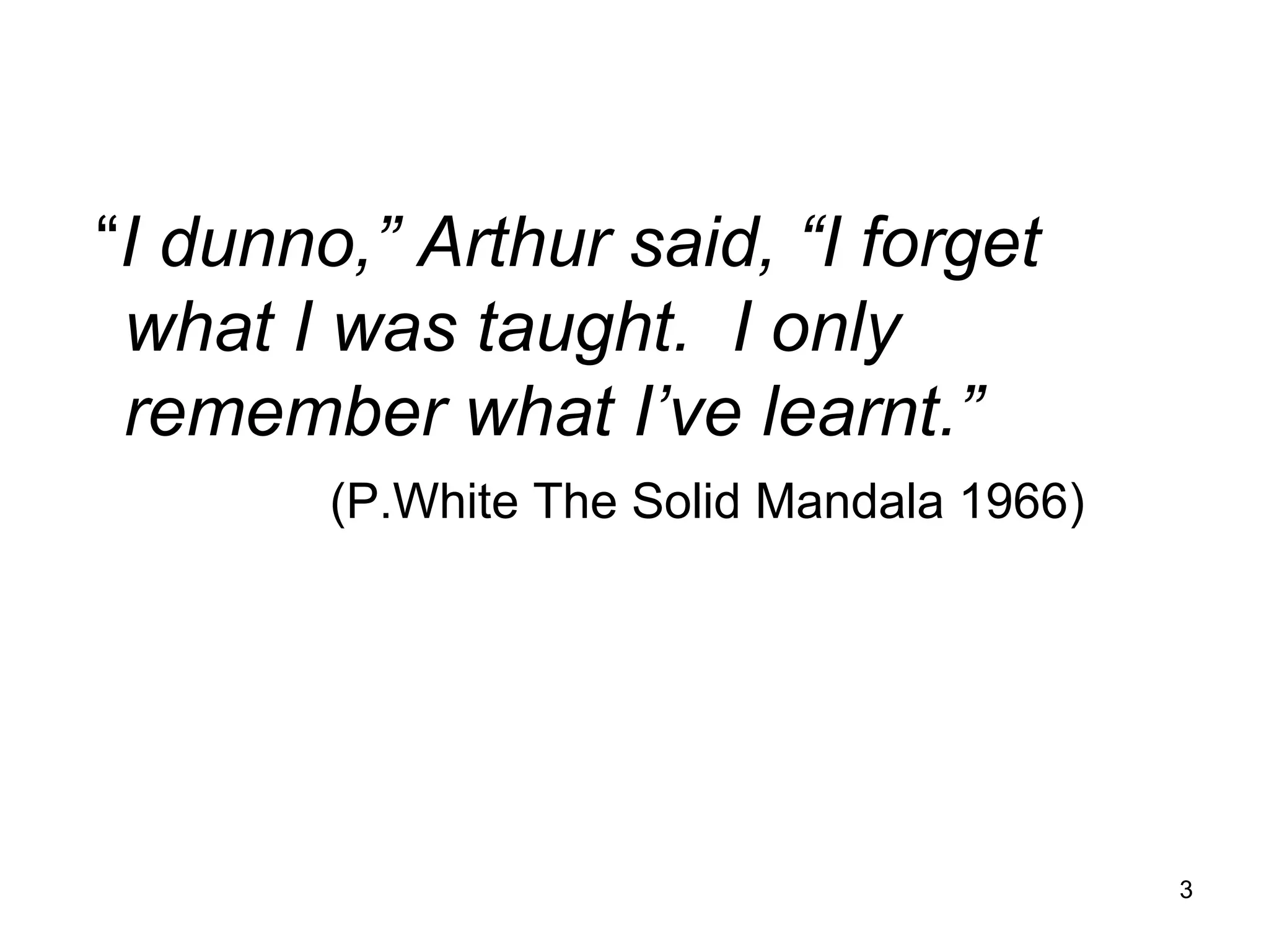 “ I dunno,” Arthur said, “I forget what I was taught.  I only remember what I’ve learnt.” (P.White The Solid Mandala 1966) 