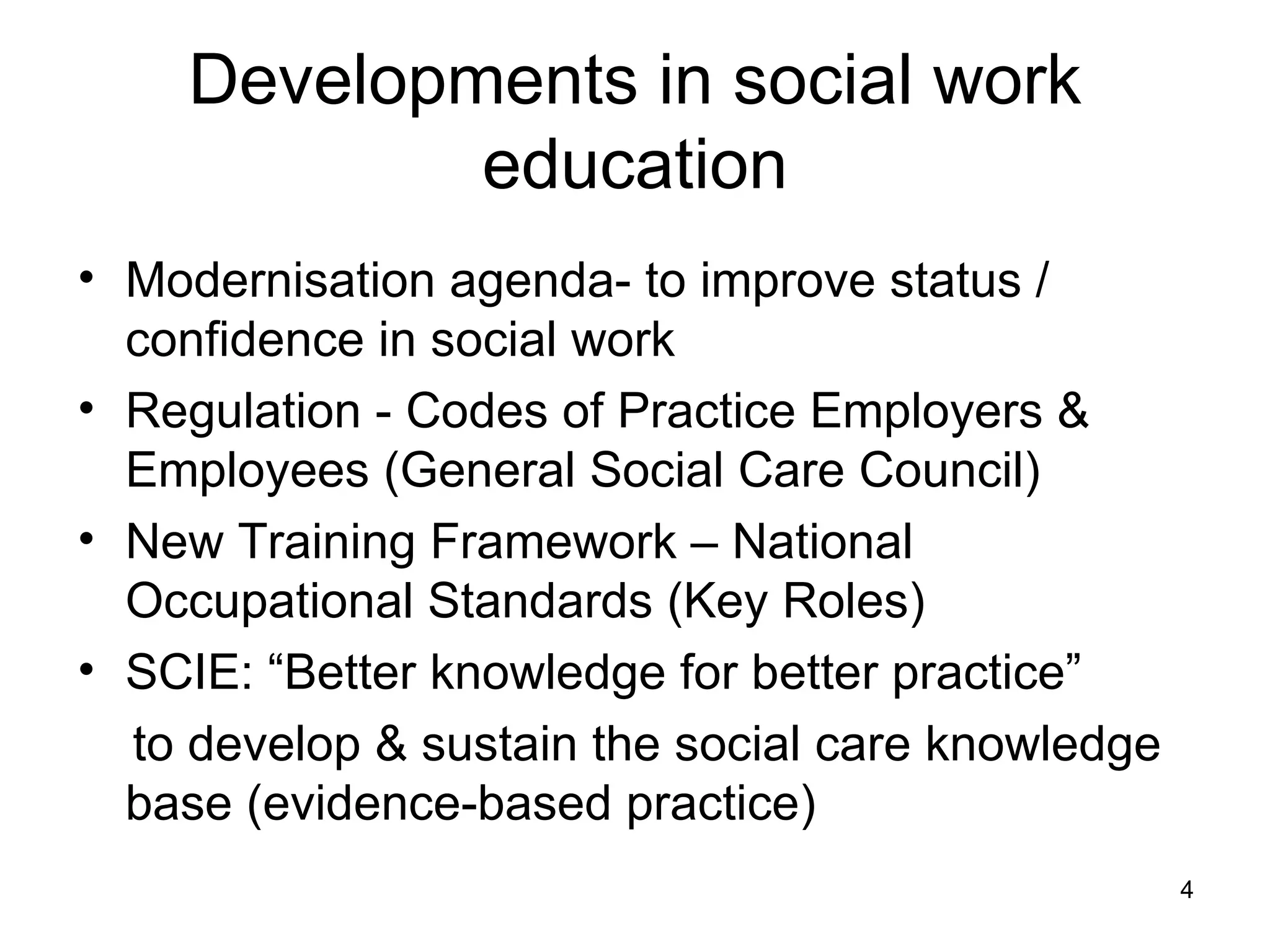 Developments in social work education Modernisation agenda- to improve status / confidence in social work Regulation - Codes of Practice Employers & Employees (General Social Care Council) New Training Framework – National Occupational Standards (Key Roles) SCIE: “Better knowledge for better practice” to develop & sustain the social care knowledge base (evidence-based practice) 