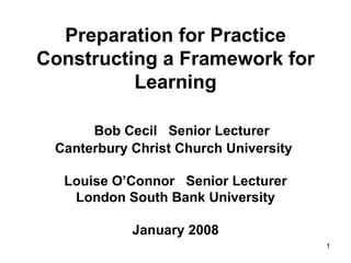 Preparation for Practice Constructing a Framework for Learning   Bob Cecil  Senior Lecturer  Canterbury Christ Church University  Louise O’Connor  Senior Lecturer London South Bank University January 2008 