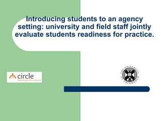 Introducing students to an agency setting: university and field staff jointly evaluate students readiness for practice.   