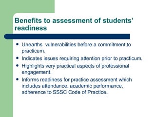 Benefits to assessment of students’ readiness Unearths  vulnerabilities before a commitment to practicum. Indicates issues requiring attention prior to practicum. Highlights very practical aspects of professional engagement. Informs readiness for practice assessment which includes attendance, academic performance, adherence to SSSC Code of Practice. 