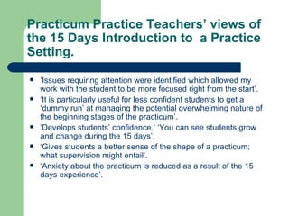 Practicum Practice Teachers’ views of the 15 Days Introduction to  a Practice Setting. ‘ Issues requiring attention were identified which allowed my work with the student to be more focused right from the start’. ‘ It is particularly useful for less confident students to get a ‘dummy run’ at managing the potential overwhelming nature of the beginning stages of the practicum’. ‘ Develops students’ confidence.’ ‘You can see students grow and change during the 15 days’. ‘ Gives students a better sense of the shape of a practicum; what supervision might entail’. ‘ Anxiety about the practicum is reduced as a result of the 15 days experience’. 