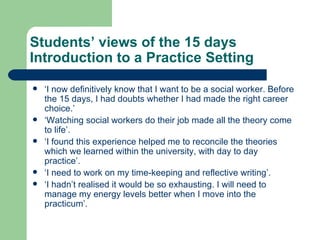 Students’ views of the 15 days Introduction to a Practice Setting ‘ I now definitively know that I want to be a social worker. Before the 15 days, I had doubts whether I had made the right career choice.’ ‘ Watching social workers do their job made all the theory come to life’. ‘ I found this experience helped me to reconcile the theories which we learned within the university, with day to day practice’. ‘ I need to work on my time-keeping and reflective writing’. ‘ I hadn’t realised it would be so exhausting. I will need to manage my energy levels better when I move into the practicum’. 